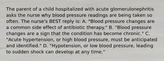 The parent of a child hospitalized with acute glomerulonephritis asks the nurse why blood pressure readings are being taken so often. The nurse's BEST reply is: A. "Blood pressure changes are a common side effect of antibiotic therapy." B. "Blood pressure changes are a sign that the condition has become chronic." C. "Acute hypertension, or high blood pressure, must be anticipated and identified." D. "Hypotension, or low blood pressure, leading to sudden shock can develop at any time."