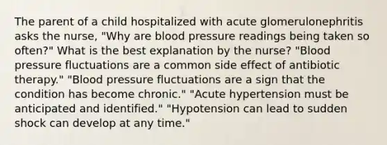 The parent of a child hospitalized with acute glomerulonephritis asks the nurse, "Why are blood pressure readings being taken so often?" What is the best explanation by the nurse? "Blood pressure fluctuations are a common side effect of antibiotic therapy." "Blood pressure fluctuations are a sign that the condition has become chronic." "Acute hypertension must be anticipated and identified." "Hypotension can lead to sudden shock can develop at any time."