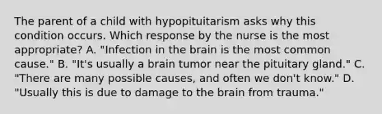 The parent of a child with hypopituitarism asks why this condition occurs. Which response by the nurse is the most appropriate? A. "Infection in the brain is the most common cause." B. "It's usually a brain tumor near the pituitary gland." C. "There are many possible causes, and often we don't know." D. "Usually this is due to damage to the brain from trauma."