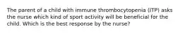 The parent of a child with immune thrombocytopenia (ITP) asks the nurse which kind of sport activity will be beneficial for the child. Which is the best response by the nurse?