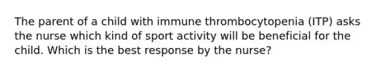 The parent of a child with immune thrombocytopenia (ITP) asks the nurse which kind of sport activity will be beneficial for the child. Which is the best response by the nurse?