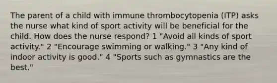 The parent of a child with immune thrombocytopenia (ITP) asks the nurse what kind of sport activity will be beneficial for the child. How does the nurse respond? 1 "Avoid all kinds of sport activity." 2 "Encourage swimming or walking." 3 "Any kind of indoor activity is good." 4 "Sports such as gymnastics are the best."