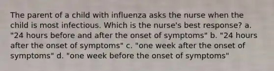 The parent of a child with influenza asks the nurse when the child is most infectious. Which is the nurse's best response? a. "24 hours before and after the onset of symptoms" b. "24 hours after the onset of symptoms" c. "one week after the onset of symptoms" d. "one week before the onset of symptoms"