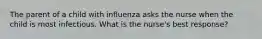 The parent of a child with influenza asks the nurse when the child is most infectious. What is the nurse's best response?