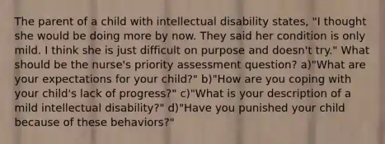 The parent of a child with intellectual disability states, "I thought she would be doing more by now. They said her condition is only mild. I think she is just difficult on purpose and doesn't try." What should be the nurse's priority assessment question? a)"What are your expectations for your child?" b)"How are you coping with your child's lack of progress?" c)"What is your description of a mild intellectual disability?" d)"Have you punished your child because of these behaviors?"