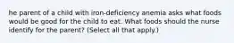 he parent of a child with iron-deficiency anemia asks what foods would be good for the child to eat. What foods should the nurse identify for the parent? (Select all that apply.)