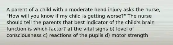 A parent of a child with a moderate head injury asks the nurse, "How will you know if my child is getting worse?" The nurse should tell the parents that best indicator of the child's brain function is which factor? a) the vital signs b) level of consciousness c) reactions of the pupils d) motor strength