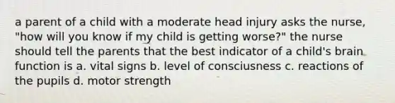 a parent of a child with a moderate head injury asks the nurse, "how will you know if my child is getting worse?" the nurse should tell the parents that the best indicator of a child's brain function is a. vital signs b. level of consciusness c. reactions of the pupils d. motor strength