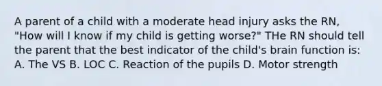 A parent of a child with a moderate head injury asks the RN, "How will I know if my child is getting worse?" THe RN should tell the parent that the best indicator of the child's brain function is: A. The VS B. LOC C. Reaction of the pupils D. Motor strength