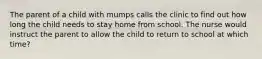 The parent of a child with mumps calls the clinic to find out how long the child needs to stay home from school. The nurse would instruct the parent to allow the child to return to school at which time?