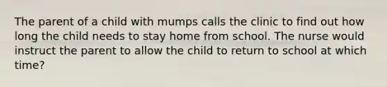 The parent of a child with mumps calls the clinic to find out how long the child needs to stay home from school. The nurse would instruct the parent to allow the child to return to school at which time?