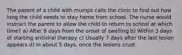 The parent of a child with mumps calls the clinic to find out how long the child needs to stay home from school. The nurse would instruct the parent to allow the child to return to school at which time? a) After 9 days from the onset of swelling b) Within 3 days of starting antiviral therapy c) Usually 7 days after the last lesion appears d) In about 5 days, once the lesions crust