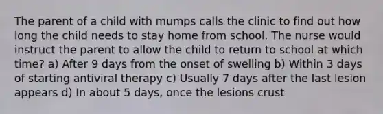 The parent of a child with mumps calls the clinic to find out how long the child needs to stay home from school. The nurse would instruct the parent to allow the child to return to school at which time? a) After 9 days from the onset of swelling b) Within 3 days of starting antiviral therapy c) Usually 7 days after the last lesion appears d) In about 5 days, once the lesions crust