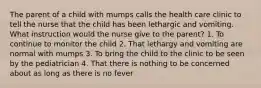 The parent of a child with mumps calls the health care clinic to tell the nurse that the child has been lethargic and vomiting. What instruction would the nurse give to the parent? 1. To continue to monitor the child 2. That lethargy and vomiting are normal with mumps 3. To bring the child to the clinic to be seen by the pediatrician 4. That there is nothing to be concerned about as long as there is no fever