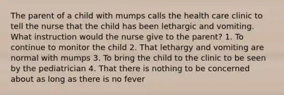 The parent of a child with mumps calls the health care clinic to tell the nurse that the child has been lethargic and vomiting. What instruction would the nurse give to the parent? 1. To continue to monitor the child 2. That lethargy and vomiting are normal with mumps 3. To bring the child to the clinic to be seen by the pediatrician 4. That there is nothing to be concerned about as long as there is no fever