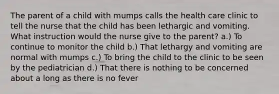 The parent of a child with mumps calls the health care clinic to tell the nurse that the child has been lethargic and vomiting. What instruction would the nurse give to the parent? a.) To continue to monitor the child b.) That lethargy and vomiting are normal with mumps c.) To bring the child to the clinic to be seen by the pediatrician d.) That there is nothing to be concerned about a long as there is no fever