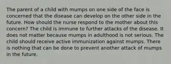 The parent of a child with mumps on one side of the face is concerned that the disease can develop on the other side in the future. How should the nurse respond to the mother about this concern? The child is immune to further attacks of the disease. It does not matter because mumps in adulthood is not serious. The child should receive active immunization against mumps. There is nothing that can be done to prevent another attack of mumps in the future.