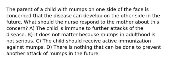 The parent of a child with mumps on one side of the face is concerned that the disease can develop on the other side in the future. What should the nurse respond to the mother about this concern? A) The child is immune to further attacks of the disease. B) It does not matter because mumps in adulthood is not serious. C) The child should receive active immunization against mumps. D) There is nothing that can be done to prevent another attack of mumps in the future.