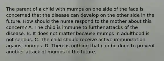 The parent of a child with mumps on one side of the face is concerned that the disease can develop on the other side in the future. How should the nurse respond to the mother about this concern? A. The child is immune to further attacks of the disease. B. It does not matter because mumps in adulthood is not serious. C. The child should receive active immunization against mumps. D. There is nothing that can be done to prevent another attack of mumps in the future.