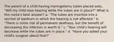 The parent of a child having myringotomy tubes placed asks, "Will my child lose hearing while the tubes are in place?" What is the nurse's best answer? a. "The tubes are inserted into a section of eardrum in which the hearing is not affected." b. "There is some risk of permanent deafness, but the benefit of decreasing the infection is worth it." c. "Your child's hearing will decrease while the tubes are in place." d. "Have you asked your child's surgeon about that?"