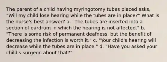 The parent of a child having myringotomy tubes placed asks, "Will my child lose hearing while the tubes are in place?" What is the nurse's best answer? a. "The tubes are inserted into a section of eardrum in which the hearing is not affected." b. "There is some risk of permanent deafness, but the benefit of decreasing the infection is worth it." c. "Your child's hearing will decrease while the tubes are in place." d. "Have you asked your child's surgeon about that?"