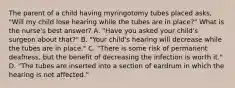 The parent of a child having myringotomy tubes placed asks, "Will my child lose hearing while the tubes are in place?" What is the nurse's best answer? A. "Have you asked your child's surgeon about that?" B. "Your child's hearing will decrease while the tubes are in place." C. "There is some risk of permanent deafness, but the benefit of decreasing the infection is worth it." D. "The tubes are inserted into a section of eardrum in which the hearing is not affected."