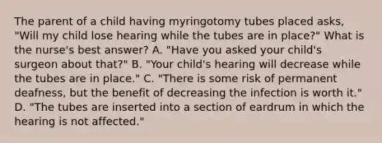 The parent of a child having myringotomy tubes placed asks, "Will my child lose hearing while the tubes are in place?" What is the nurse's best answer? A. "Have you asked your child's surgeon about that?" B. "Your child's hearing will decrease while the tubes are in place." C. "There is some risk of permanent deafness, but the benefit of decreasing the infection is worth it." D. "The tubes are inserted into a section of eardrum in which the hearing is not affected."