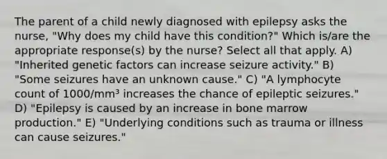 The parent of a child newly diagnosed with epilepsy asks the nurse, "Why does my child have this condition?" Which is/are the appropriate response(s) by the nurse? Select all that apply. A) "Inherited genetic factors can increase seizure activity." B) "Some seizures have an unknown cause." C) "A lymphocyte count of 1000/mm³ increases the chance of epileptic seizures." D) "Epilepsy is caused by an increase in bone marrow production." E) "Underlying conditions such as trauma or illness can cause seizures."