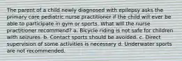 The parent of a child newly diagnosed with epilepsy asks the primary care pediatric nurse practitioner if the child will ever be able to participate in gym or sports. What will the nurse practitioner recommend? a. Bicycle riding is not safe for children with seizures. b. Contact sports should be avoided. c. Direct supervision of some activities is necessary d. Underwater sports are not recommended.