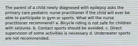 The parent of a child newly diagnosed with epilepsy asks the primary care pediatric nurse practitioner if the child will ever be able to participate in gym or sports. What will the nurse practitioner recommend? a. Bicycle riding is not safe for children with seizures. b. Contact sports should be avoided. c. Direct supervision of some activities is necessary d. Underwater sports are not recommended.