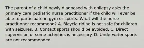 The parent of a child newly diagnosed with epilepsy asks the primary care pediatric nurse practitioner if the child will ever be able to participate in gym or sports. What will the nurse practitioner recommend? A. Bicycle riding is not safe for children with seizures. B. Contact sports should be avoided. C. Direct supervision of some activities is necessary. D. Underwater sports are not recommended.