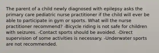 The parent of a child newly diagnosed with epilepsy asks the primary care pediatric nurse practitioner if the child will ever be able to participate in gym or sports. What will the nurse practitioner recommend? -Bicycle riding is not safe for children with seizures. -Contact sports should be avoided. -Direct supervision of some activities is necessary. -Underwater sports are not recommended.