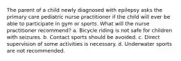 The parent of a child newly diagnosed with epilepsy asks the primary care pediatric nurse practitioner if the child will ever be able to participate in gym or sports. What will the nurse practitioner recommend? a. Bicycle riding is not safe for children with seizures. b. Contact sports should be avoided. c. Direct supervision of some activities is necessary. d. Underwater sports are not recommended.