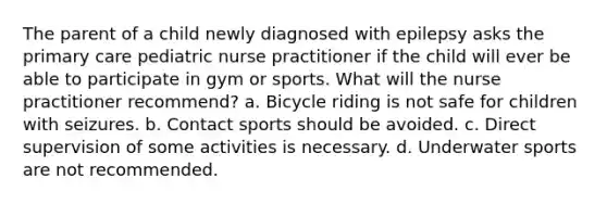 The parent of a child newly diagnosed with epilepsy asks the primary care pediatric nurse practitioner if the child will ever be able to participate in gym or sports. What will the nurse practitioner recommend? a. Bicycle riding is not safe for children with seizures. b. Contact sports should be avoided. c. Direct supervision of some activities is necessary. d. Underwater sports are not recommended.