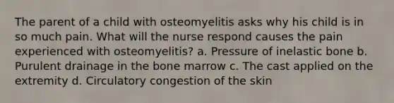 The parent of a child with osteomyelitis asks why his child is in so much pain. What will the nurse respond causes the pain experienced with osteomyelitis? a. Pressure of inelastic bone b. Purulent drainage in the bone marrow c. The cast applied on the extremity d. Circulatory congestion of the skin