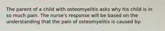 The parent of a child with osteomyelitis asks why his child is in so much pain. The nurse's response will be based on the understanding that the pain of osteomyelitis is caused by: