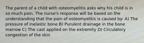 The parent of a child with osteomyelitis asks why his child is in so much pain. The nurse's response will be based on the understanding that the pain of osteomyelitis is caused by: A) The pressure of inelastic bone B) Purulent drainage in the bone marrow C) The cast applied on the extremity D) Circulatory congestion of the skin