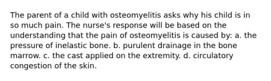 The parent of a child with osteomyelitis asks why his child is in so much pain. The nurse's response will be based on the understanding that the pain of osteomyelitis is caused by: a. the pressure of inelastic bone. b. purulent drainage in the bone marrow. c. the cast applied on the extremity. d. circulatory congestion of the skin.