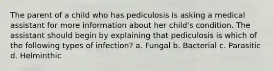 The parent of a child who has pediculosis is asking a medical assistant for more information about her child's condition. The assistant should begin by explaining that pediculosis is which of the following types of infection? a. Fungal b. Bacterial c. Parasitic d. Helminthic