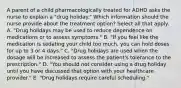 A parent of a child pharmacologically treated for ADHD asks the nurse to explain a​ "drug holiday." Which information should the nurse provide about the treatment​ option? Select all that apply. A. ​"Drug holidays may be used to reduce dependence on medications or to assess​ symptoms." B. ​"If you feel like the medication is sedating your child too​ much, you can hold doses for up to 3 or 4​ days." C. ​"Drug holidays are used when the dosage will be increased to assess the​ patient's tolerance to the​ prescription." D. ​"You should not consider using a drug holiday until you have discussed that option with your healthcare​ provider." E. ​"Drug holidays require careful​ scheduling."