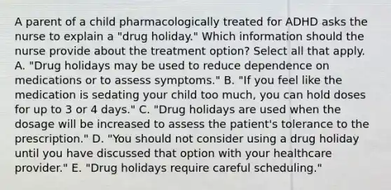 A parent of a child pharmacologically treated for ADHD asks the nurse to explain a​ "drug holiday." Which information should the nurse provide about the treatment​ option? Select all that apply. A. ​"Drug holidays may be used to reduce dependence on medications or to assess​ symptoms." B. ​"If you feel like the medication is sedating your child too​ much, you can hold doses for up to 3 or 4​ days." C. ​"Drug holidays are used when the dosage will be increased to assess the​ patient's tolerance to the​ prescription." D. ​"You should not consider using a drug holiday until you have discussed that option with your healthcare​ provider." E. ​"Drug holidays require careful​ scheduling."