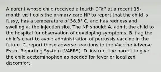 A parent whose child received a fourth DTaP at a recent 15-month visit calls the primary care NP to report that the child is fussy, has a temperature of 38.3° C, and has redness and swelling at the injection site. The NP should: A. admit the child to the hospital for observation of developing symptoms. B. flag the child's chart to avoid administration of pertussis vaccine in the future. C. report these adverse reactions to the Vaccine Adverse Event Reporting System (VAERS). D. instruct the parent to give the child acetaminophen as needed for fever or localized discomfort.