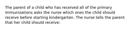 The parent of a child who has received all of the primary immunizations asks the nurse which ones the child should receive before starting kindergarten. The nurse tells the parent that her child should receive: