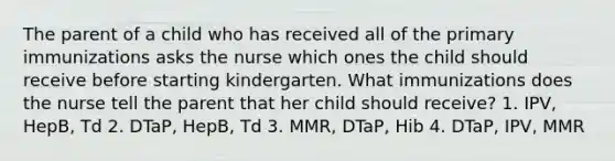 The parent of a child who has received all of the primary immunizations asks the nurse which ones the child should receive before starting kindergarten. What immunizations does the nurse tell the parent that her child should receive? 1. IPV, HepB, Td 2. DTaP, HepB, Td 3. MMR, DTaP, Hib 4. DTaP, IPV, MMR