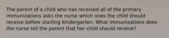 The parent of a child who has received all of the primary immunizations asks the nurse which ones the child should receive before starting kindergarten. What immunizations does the nurse tell the parent that her child should receive?