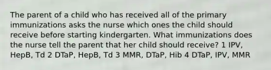 The parent of a child who has received all of the primary immunizations asks the nurse which ones the child should receive before starting kindergarten. What immunizations does the nurse tell the parent that her child should receive? 1 IPV, HepB, Td 2 DTaP, HepB, Td 3 MMR, DTaP, Hib 4 DTaP, IPV, MMR