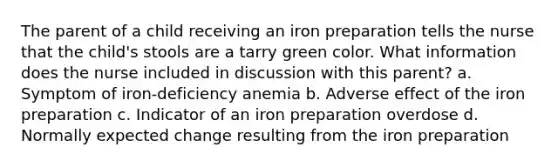 The parent of a child receiving an iron preparation tells the nurse that the child's stools are a tarry green color. What information does the nurse included in discussion with this parent? a. Symptom of iron-deficiency anemia b. Adverse effect of the iron preparation c. Indicator of an iron preparation overdose d. Normally expected change resulting from the iron preparation