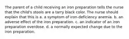 The parent of a child receiving an iron preparation tells the nurse that the child's stools are a tarry black color. The nurse should explain that this is a. a symptom of iron-deficiency anemia. b. an adverse effect of the iron preparation. c. an indicator of an iron preparation overdose. d. a normally expected change due to the iron preparation.