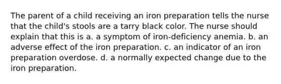 The parent of a child receiving an iron preparation tells the nurse that the child's stools are a tarry black color. The nurse should explain that this is a. a symptom of iron-deficiency anemia. b. an adverse effect of the iron preparation. c. an indicator of an iron preparation overdose. d. a normally expected change due to the iron preparation.