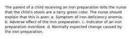 The parent of a child receiving an iron preparation tells the nurse that the child's stools are a tarry green color. The nurse should explain that this is a/an: a. Symptom of iron-deficiency anemia. b. Adverse effect of the iron preparation. c. Indicator of an iron preparation overdose. d. Normally expected change caused by the iron preparation.